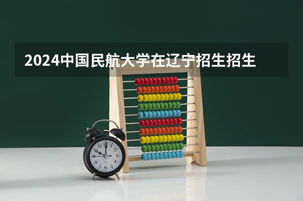 2024中国民航大学在辽宁招生招生情况怎么样