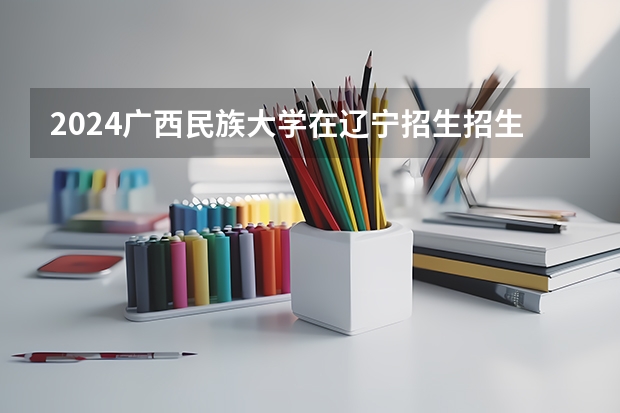 2024广西民族大学在辽宁招生招生情况怎么样