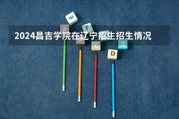 2024昌吉学院在辽宁招生招生情况怎么样