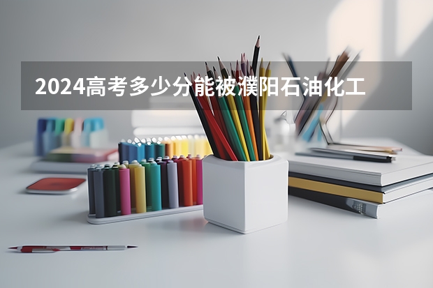 2024高考多少分能被濮阳石油化工职业技术学院录取