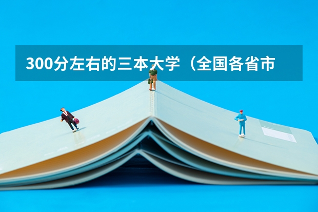 300分左右的三本大学（全国各省市高考录取分数线汇总）