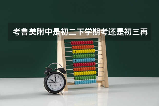 考鲁美附中是初二下学期考还是初三再考？进去的话需要念几年才高考呢？