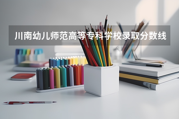 川南幼儿师范高等专科学校录取分数线是多少 川南幼儿师范高等专科学校毕业以后好不好就业