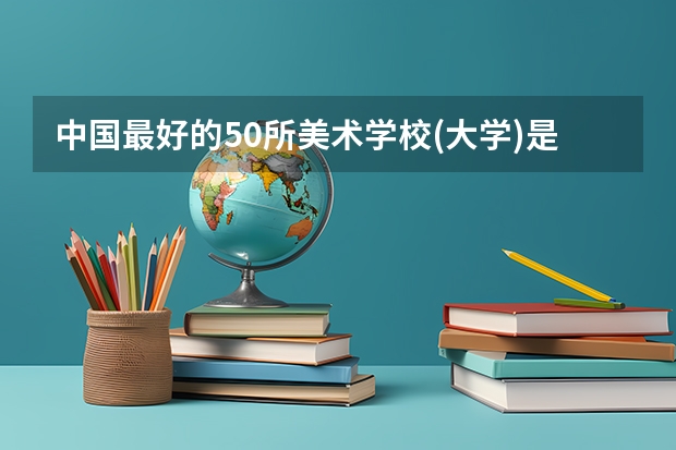 中国最好的50所美术学校(大学)是哪写?（中国最好的美术学院是？）