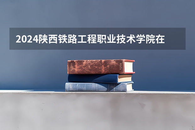 2024陕西铁路工程职业技术学院在辽宁招生招生情况怎么样