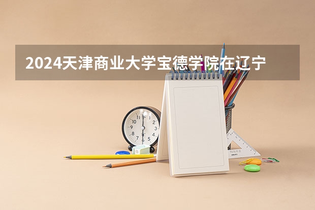 2024天津商业大学宝德学院在辽宁招生招生情况怎么样