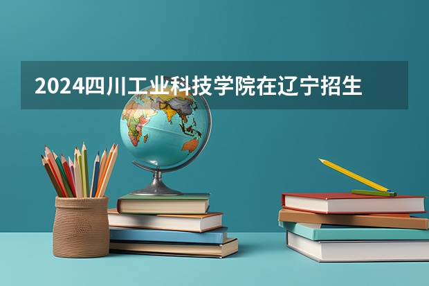 2024四川工业科技学院在辽宁招生招生情况怎么样