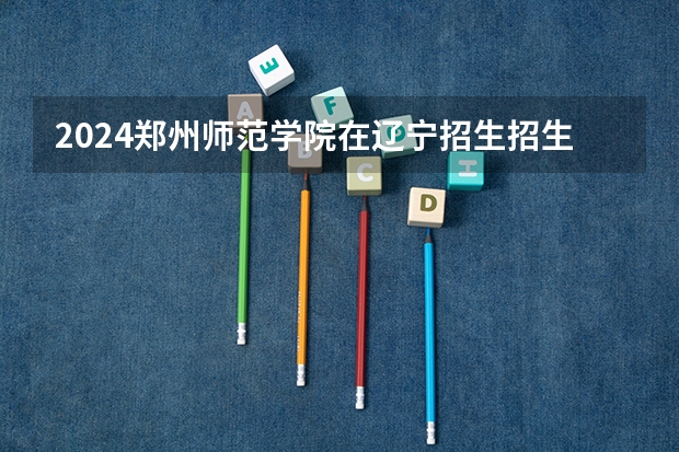 2024郑州师范学院在辽宁招生招生情况怎么样