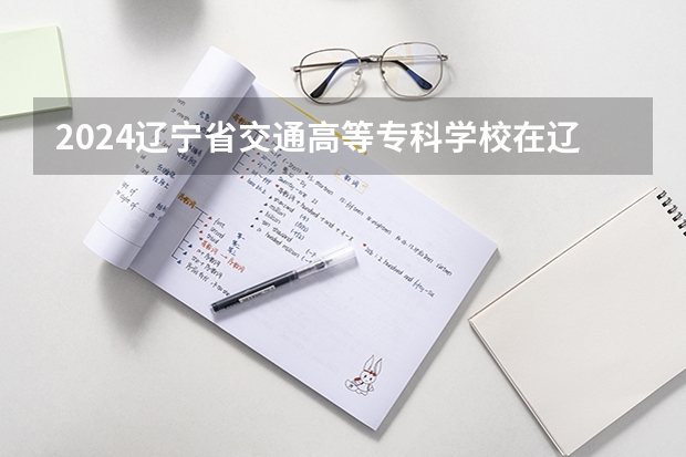 2024辽宁省交通高等专科学校在辽宁招生招生情况怎么样