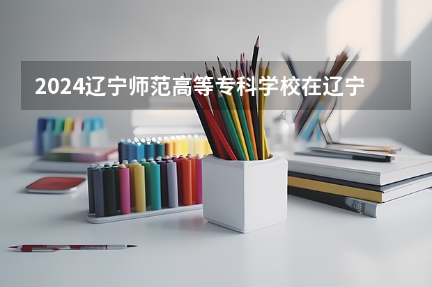 2024辽宁师范高等专科学校在辽宁招生招生情况怎么样