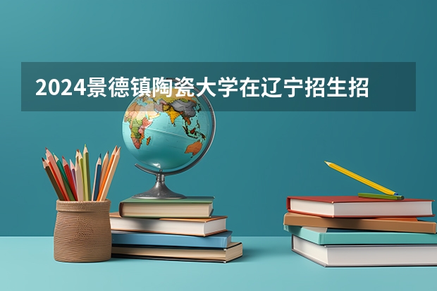 2024景德镇陶瓷大学在辽宁招生招生情况怎么样