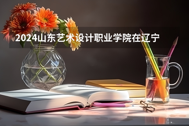 2024山东艺术设计职业学院在辽宁招生招生情况怎么样