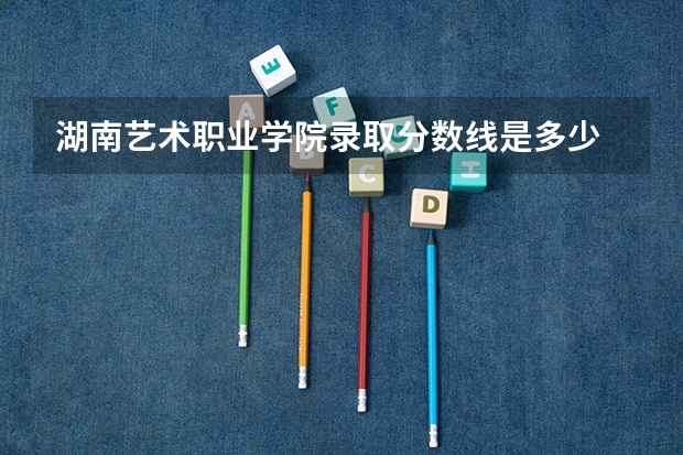 湖南艺术职业学院录取分数线是多少 湖南艺术职业学院毕业以后好不好就业