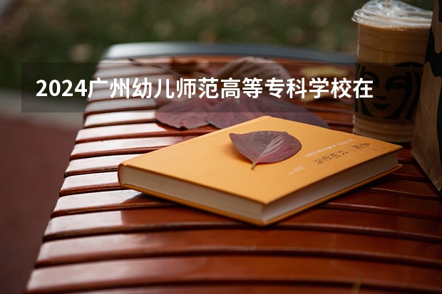 2024广州幼儿师范高等专科学校在广东怎么招生的