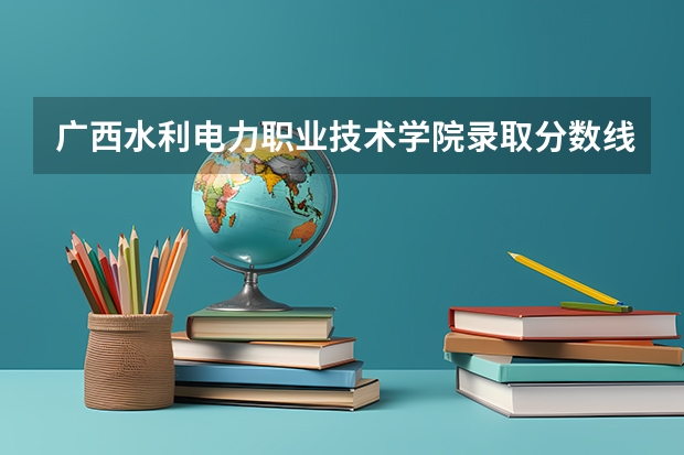 广西水利电力职业技术学院录取分数线是多少 广西水利电力职业技术学院毕业以后好不好就业