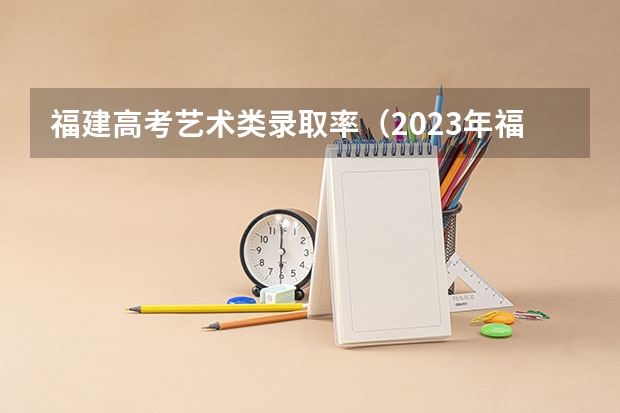 福建高考艺术类录取率（2023年福建高考本科录取率）
