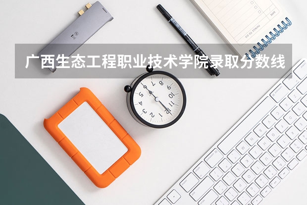 广西生态工程职业技术学院录取分数线是多少 广西生态工程职业技术学院毕业以后好不好就业