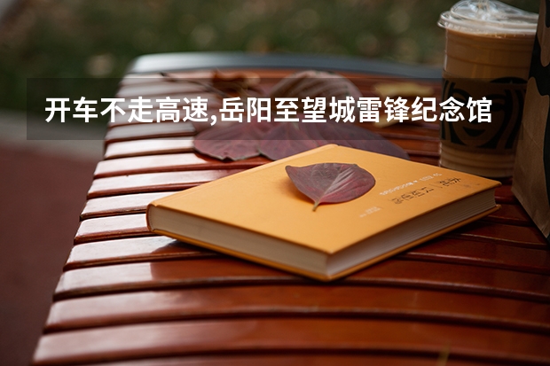 开车不走高速,岳阳.至望城雷锋纪念馆怎么走.