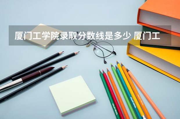 厦门工学院录取分数线是多少 厦门工学院毕业以后好不好就业
