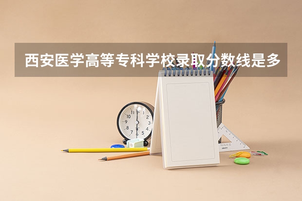 西安医学高等专科学校录取分数线是多少 西安医学高等专科学校毕业以后好不好就业