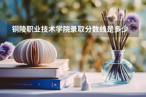 铜陵职业技术学院录取分数线是多少 铜陵职业技术学院毕业以后好不好就业