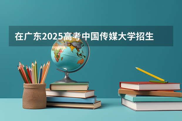在广东2025高考中国传媒大学招生计划如何