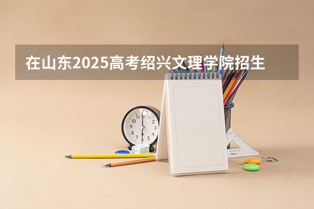 在山东2025高考绍兴文理学院招生计划如何