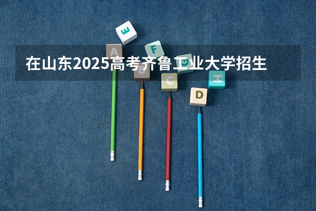 在山东2025高考齐鲁工业大学招生计划如何