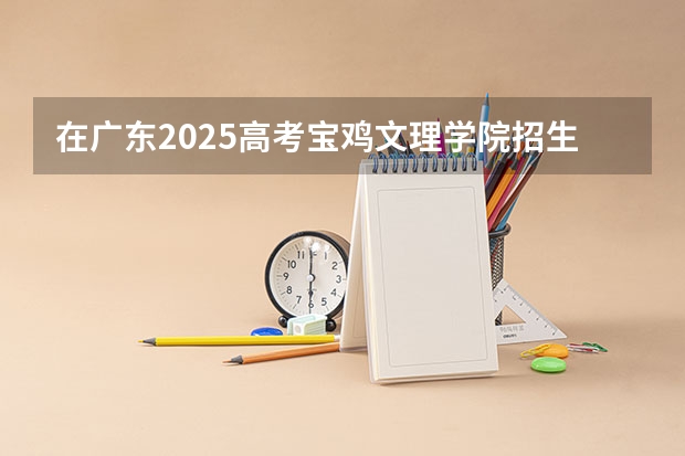 在广东2025高考宝鸡文理学院招生计划如何
