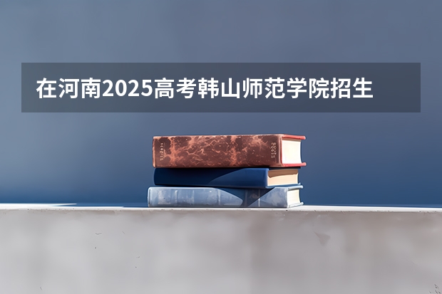 在河南2025高考韩山师范学院招生计划如何