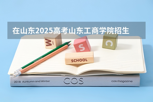 在山东2025高考山东工商学院招生计划如何