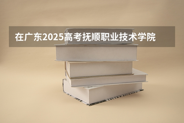 在广东2025高考抚顺职业技术学院招生计划如何