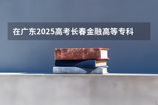在广东2025高考长春金融高等专科学校招生计划如何