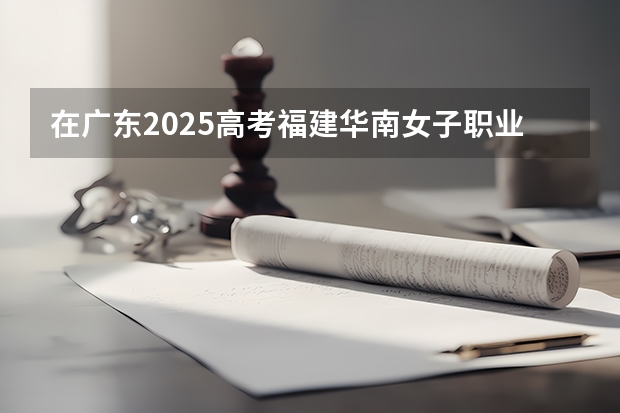 在广东2025高考福建华南女子职业学院招生计划如何