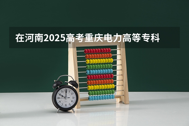 在河南2025高考重庆电力高等专科学校招生计划如何
