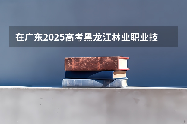 在广东2025高考黑龙江林业职业技术学院招生计划如何