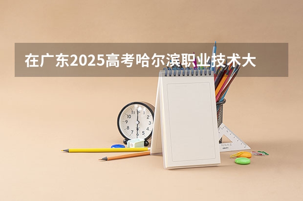 在广东2025高考哈尔滨职业技术大学招生计划如何