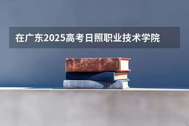 在广东2025高考日照职业技术学院招生计划如何