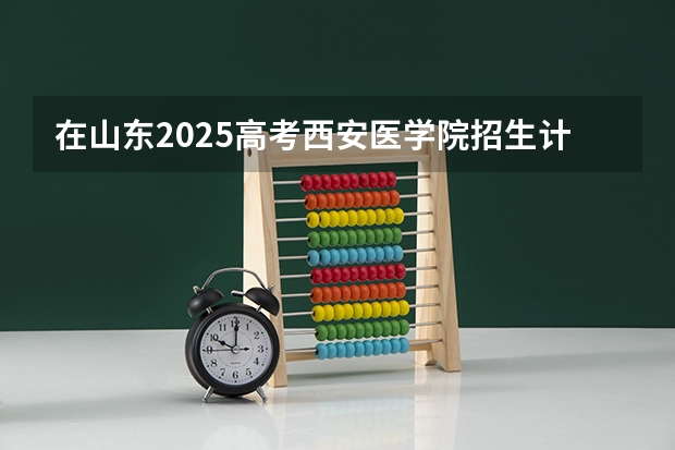 在山东2025高考西安医学院招生计划如何