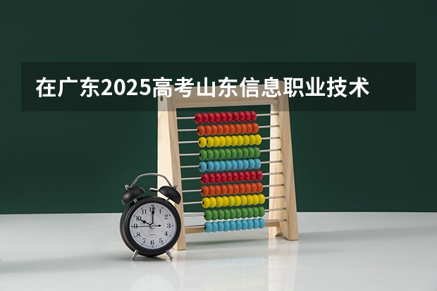 在广东2025高考山东信息职业技术学院招生计划如何
