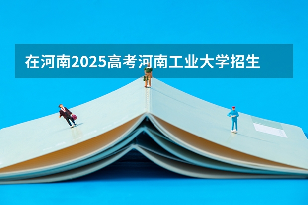 在河南2025高考河南工业大学招生计划如何