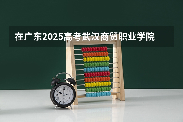 在广东2025高考武汉商贸职业学院招生计划如何