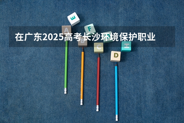 在广东2025高考长沙环境保护职业技术学院招生计划如何