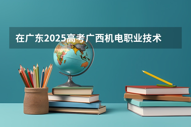 在广东2025高考广西机电职业技术学院招生计划如何