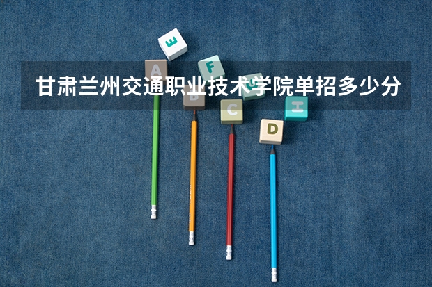甘肃兰州交通职业技术学院单招多少分招生