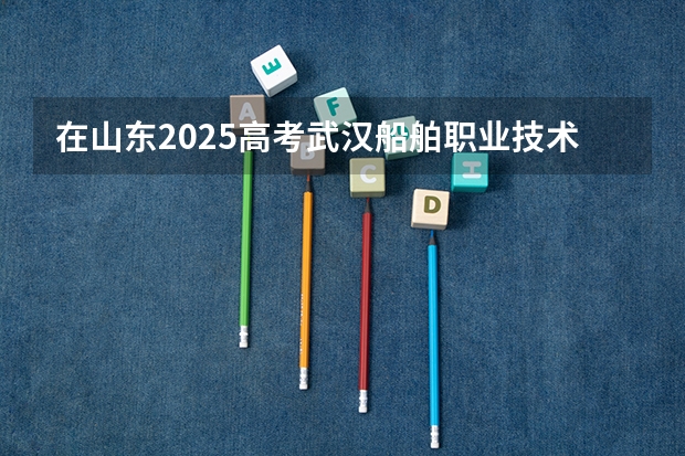 在山东2025高考武汉船舶职业技术学院招生计划如何