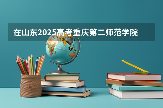 在山东2025高考重庆第二师范学院招生计划如何