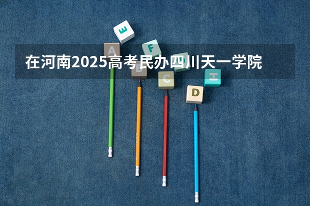 在河南2025高考民办四川天一学院招生计划如何