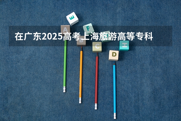在广东2025高考上海旅游高等专科学校招生计划如何