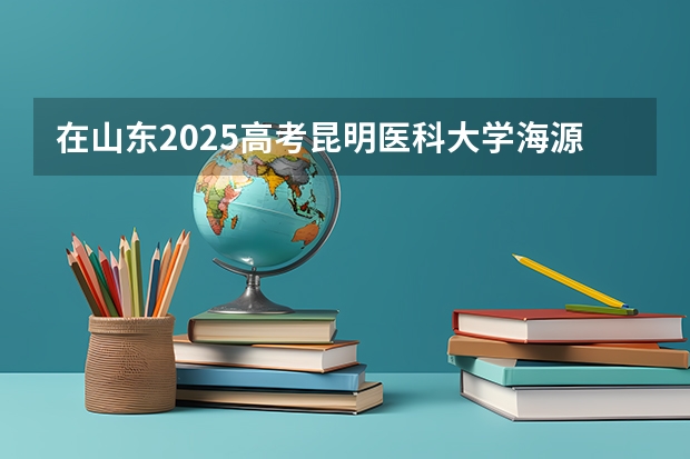 在山东2025高考昆明医科大学海源学院招生计划如何